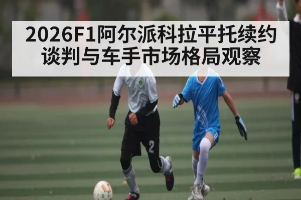 2026F1阿尔派科拉平托续约谈判与车手市场格局观察